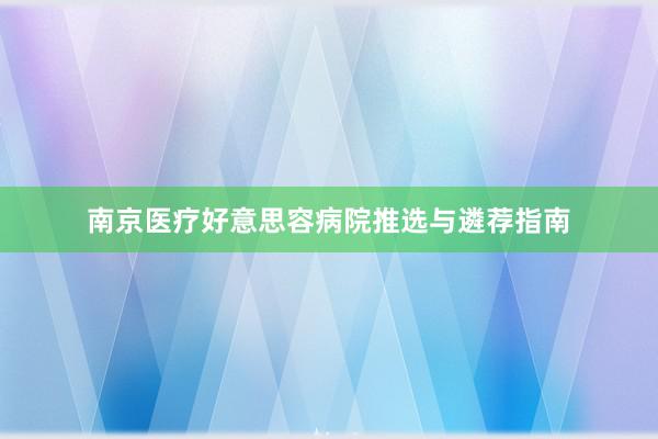南京医疗好意思容病院推选与遴荐指南